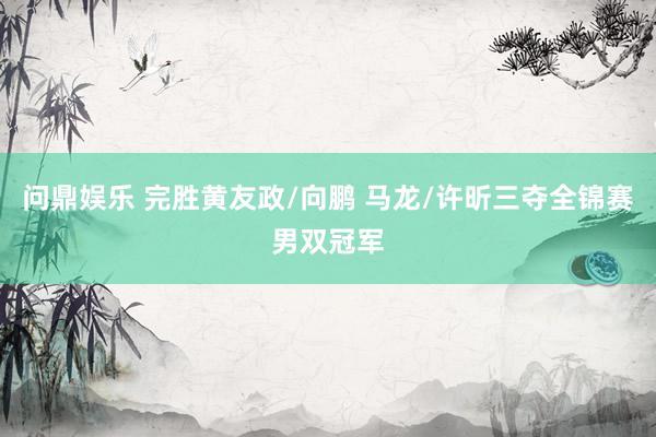 问鼎娱乐 完胜黄友政/向鹏 马龙/许昕三夺全锦赛男双冠军