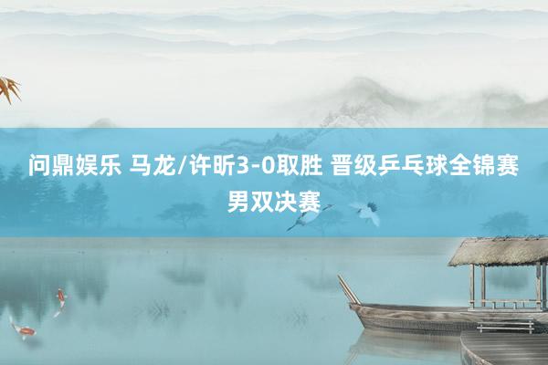 问鼎娱乐 马龙/许昕3-0取胜 晋级乒乓球全锦赛男双决赛