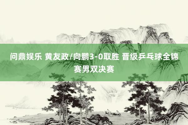问鼎娱乐 黄友政/向鹏3-0取胜 晋级乒乓球全锦赛男双决赛